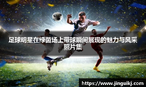 足球明星在绿茵场上带球瞬间展现的魅力与风采照片集