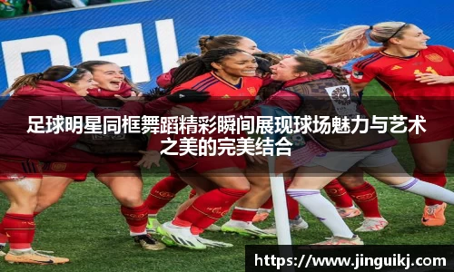 足球明星同框舞蹈精彩瞬间展现球场魅力与艺术之美的完美结合